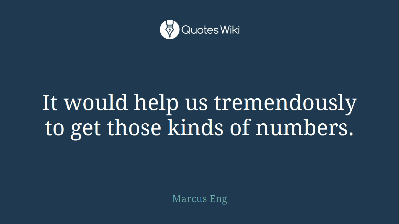 It would help us tremendously to get those kinds of numbers.