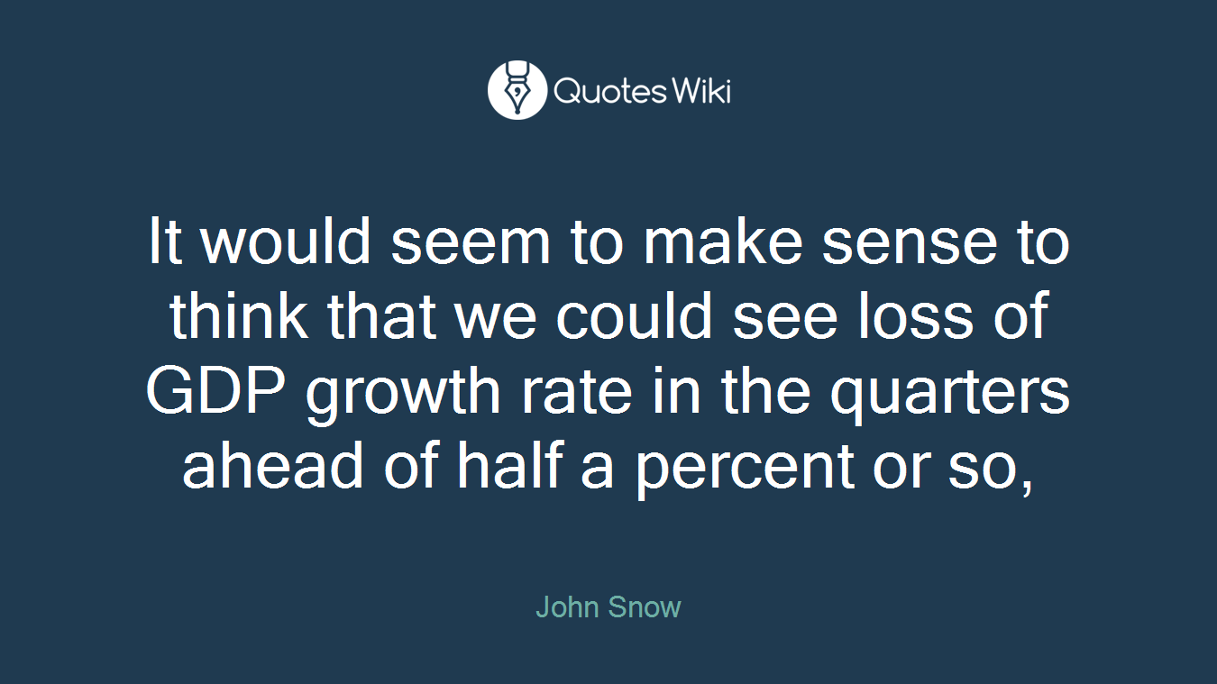 It would seem to make sense to think that we could see loss of GDP growth rate in the quarters ahead of half a percent or so,