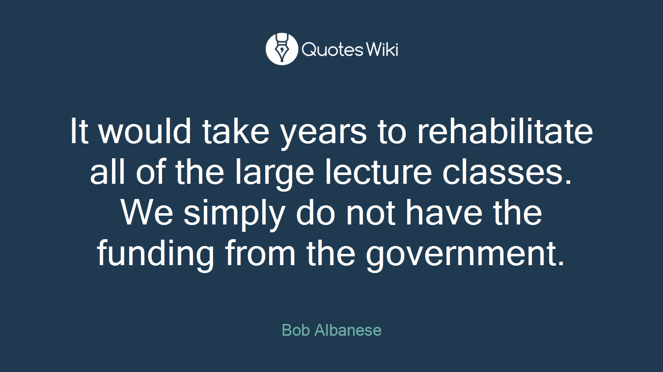 It would take years to rehabilitate all of the large lecture classes. We simply do not have the funding from the government.