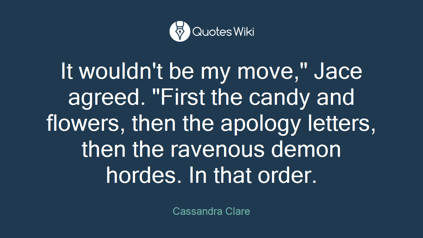 It wouldn't be my move," Jace agreed. "First the candy and flowers, then the apology letters, then the ravenous demon hordes. In that order.