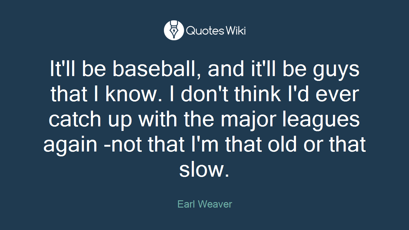 It'll be baseball, and it'll be guys that I know. I don't think I'd ever catch up with the major leagues again -not that I'm that old or that slow.
