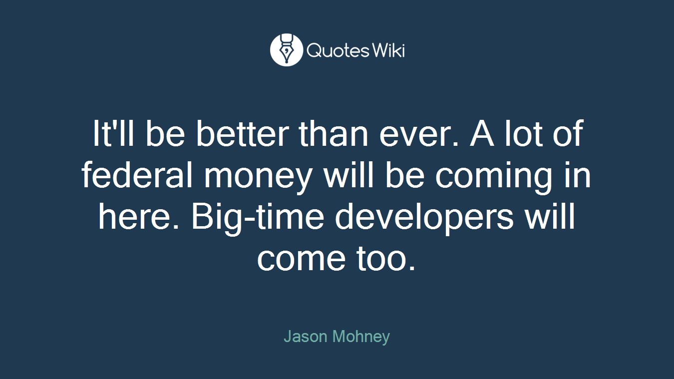 It'll be better than ever. A lot of federal money will be coming in here. Big-time developers will come too.