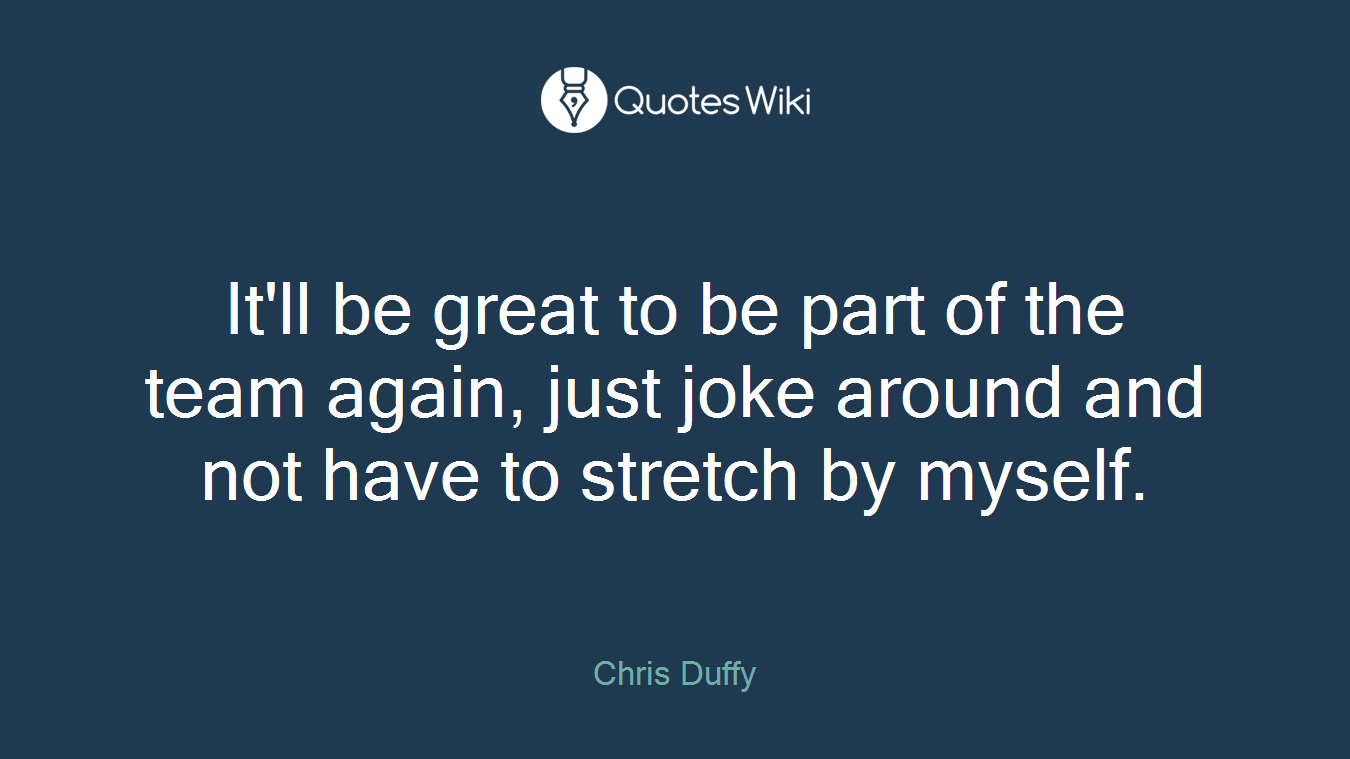 It'll be great to be part of the team again, just joke around and not have to stretch by myself.
