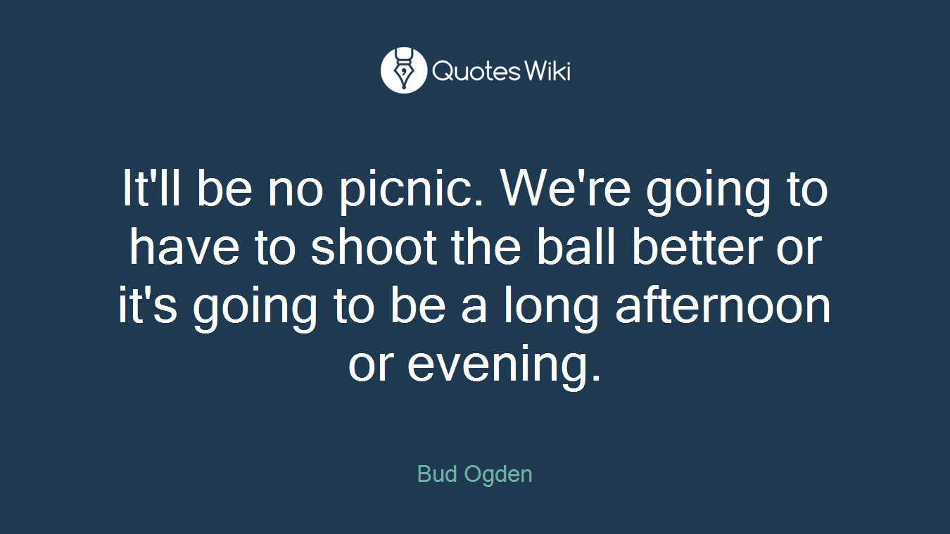 It'll be no picnic. We're going to have to shoot the ball better or it's going to be a long afternoon or evening.
