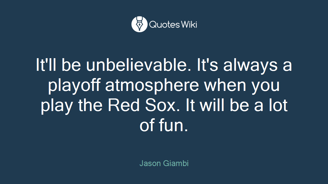 It'll be unbelievable. It's always a playoff atmosphere when you play the Red Sox. It will be a lot of fun.