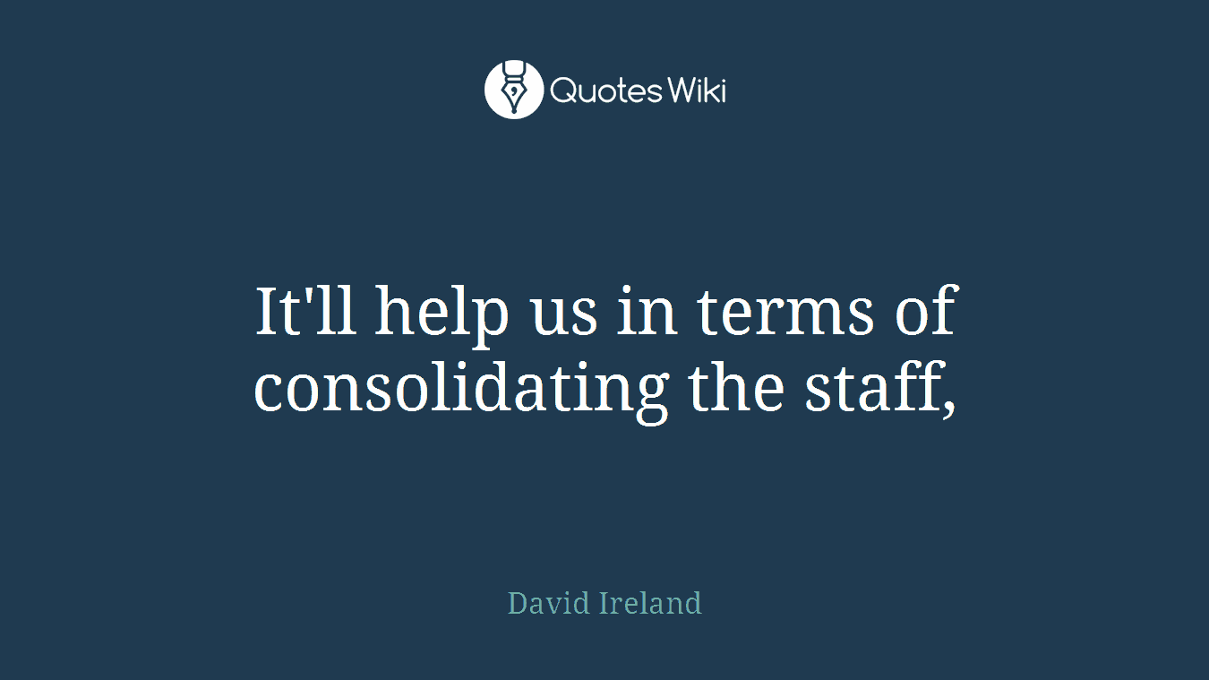 It'll help us in terms of consolidating the staff,