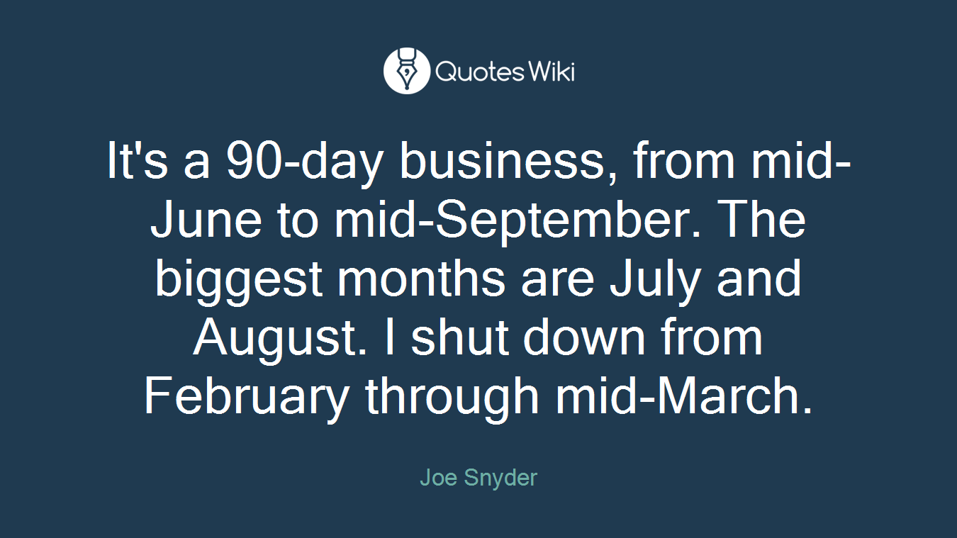 It's a 90-day business, from mid-June to mid-September. The biggest months are July and August. I shut down from February through mid-March.