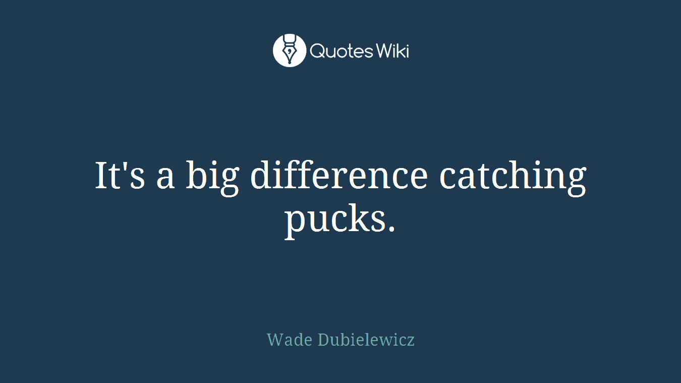 It's a big difference catching pucks.