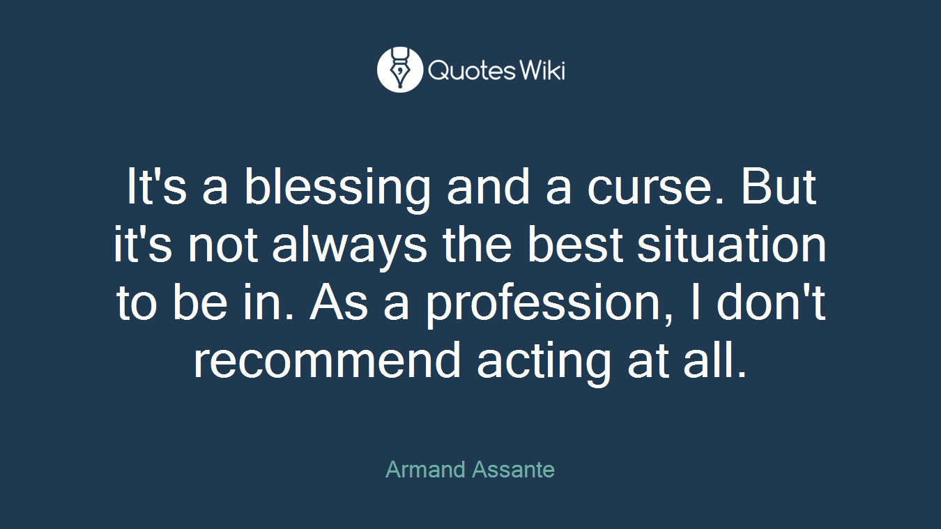 It's a blessing and a curse. But it's not always the best situation to be in. As a profession, I don't recommend acting at all.