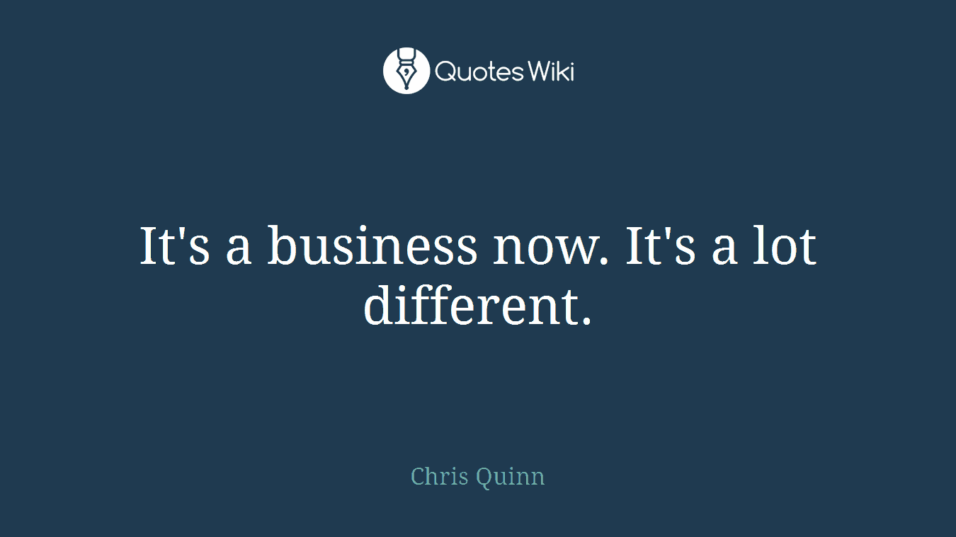 It's a business now. It's a lot different.