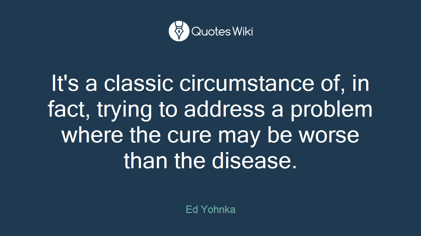 It's a classic circumstance of, in fact, trying to address a problem where the cure may be worse than the disease.