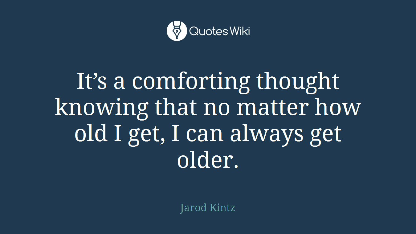 It’s a comforting thought knowing that no matter how old I get, I can always get older.