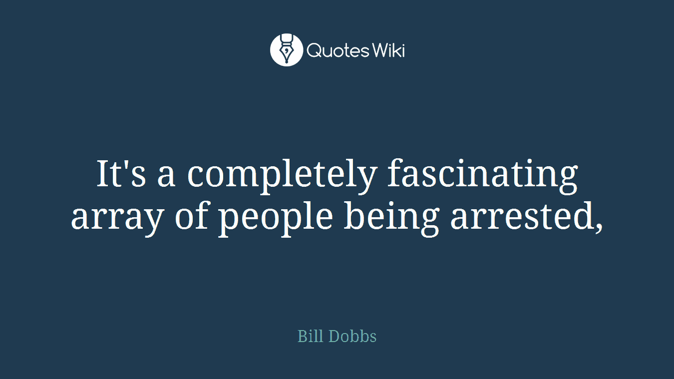 It's a completely fascinating array of people being arrested,