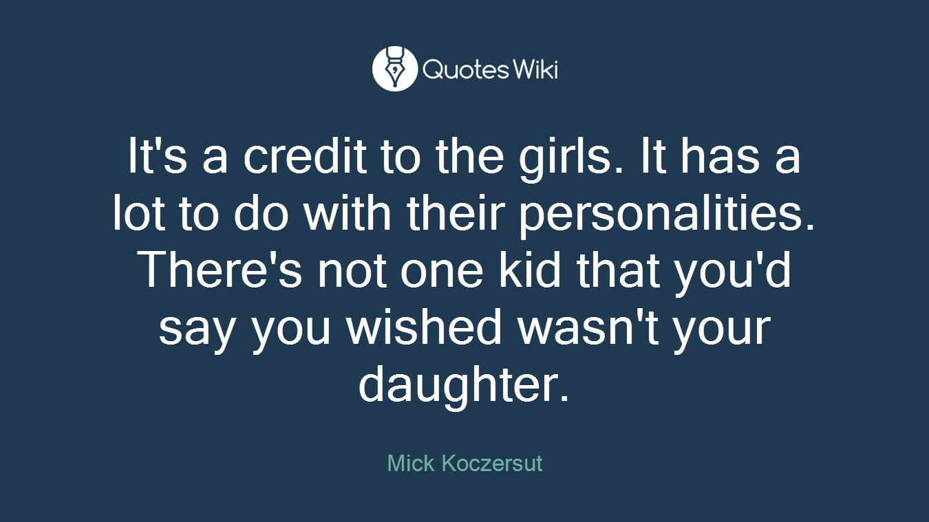 It's a credit to the girls. It has a lot to do with their personalities. There's not one kid that you'd say you wished wasn't your daughter.