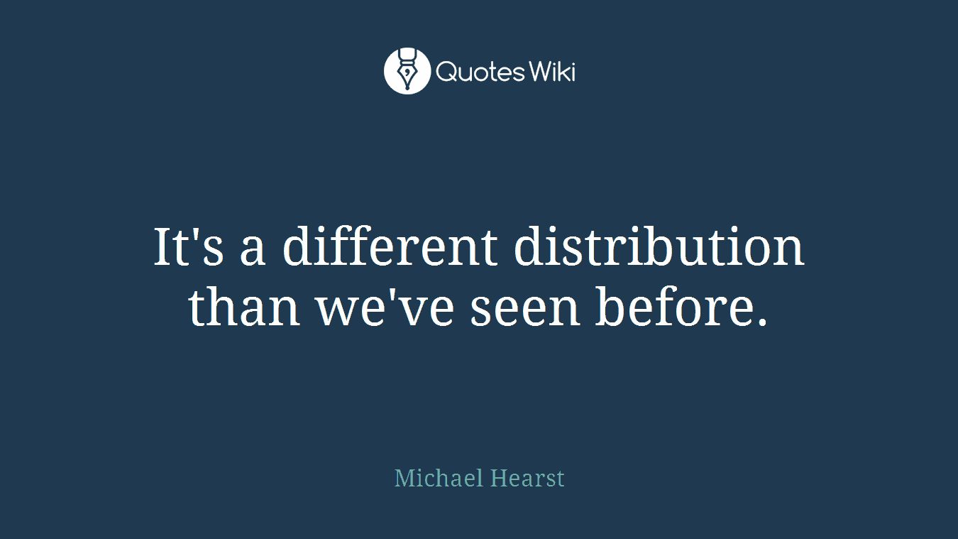 It's a different distribution than we've seen before.