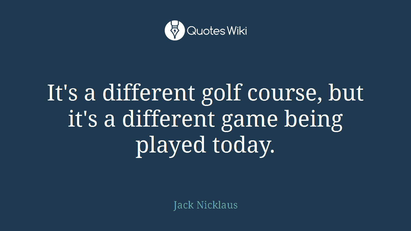 It's a different golf course, but it's a different game being played today.