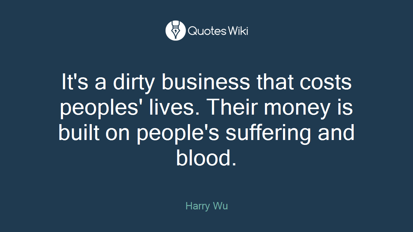 It's a dirty business that costs peoples' lives. Their money is built on people's suffering and blood.