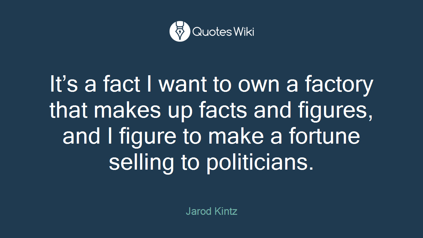 It’s a fact I want to own a factory that makes up facts and figures, and I figure to make a fortune selling to politicians.