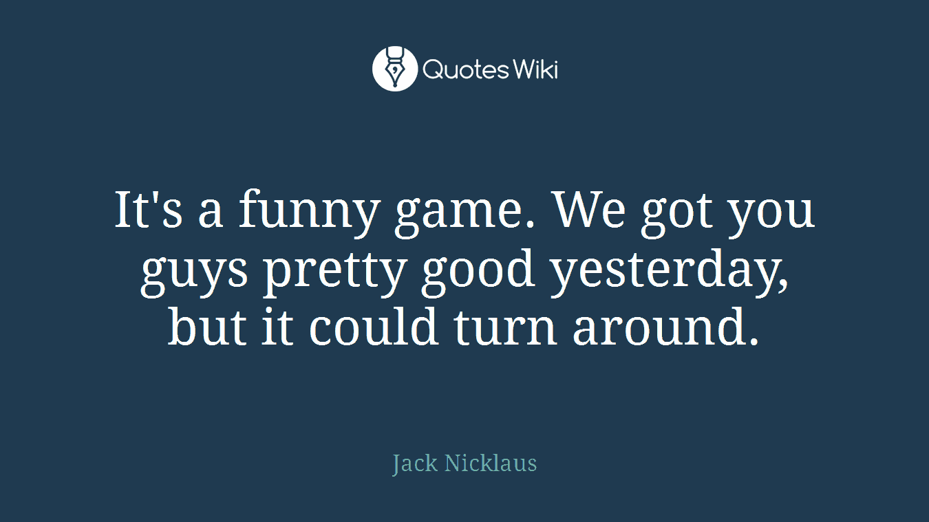It's a funny game. We got you guys pretty good yesterday, but it could turn around.