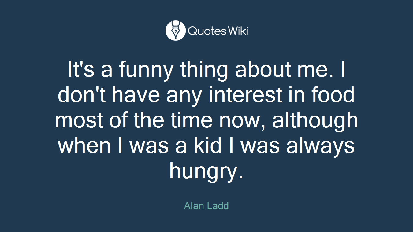 It's a funny thing about me. I don't have any interest in food most of the time now, although when I was a kid I was always hungry.