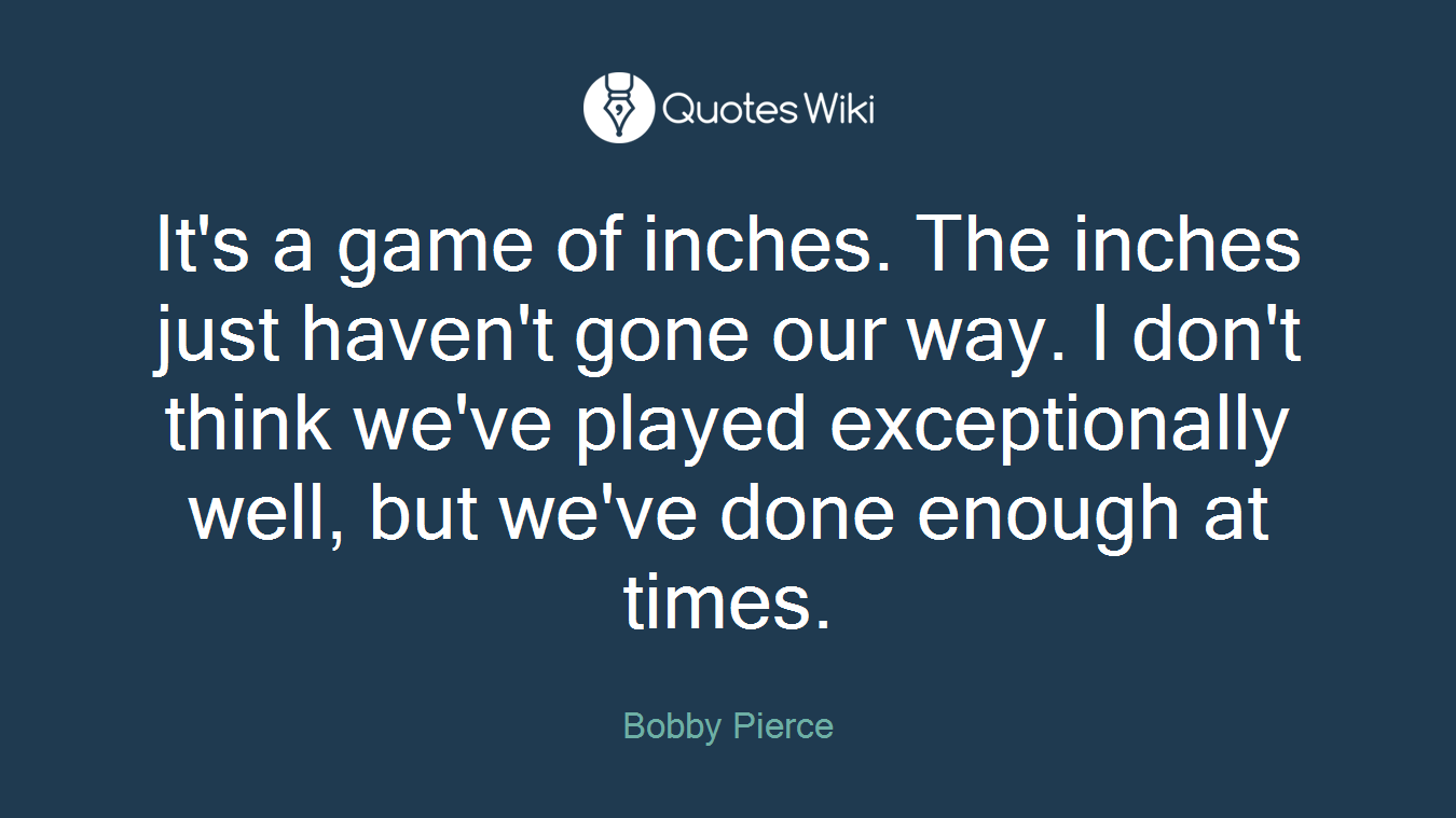 It's a game of inches. The inches just haven't gone our way. I don't think we've played exceptionally well, but we've done enough at times.
