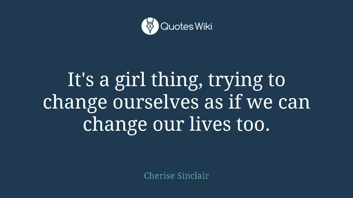 It's a girl thing, trying to change ourselves as if we can change our lives too.