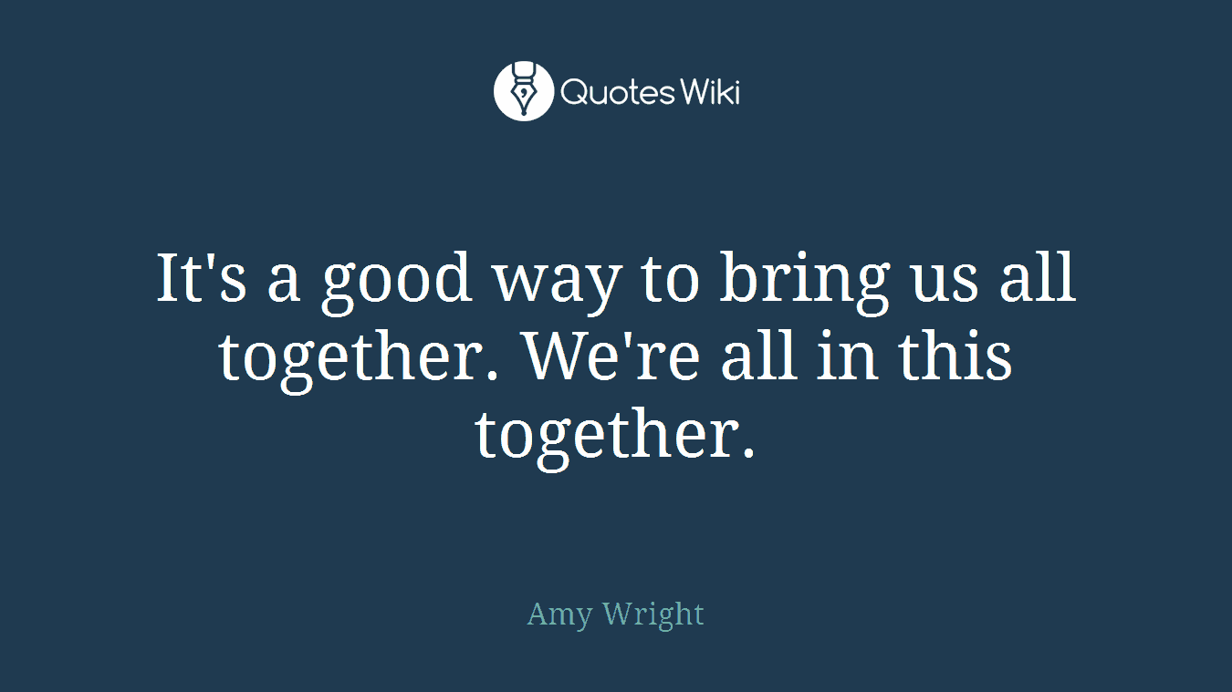 It's a good way to bring us all together. We're all in this together.
