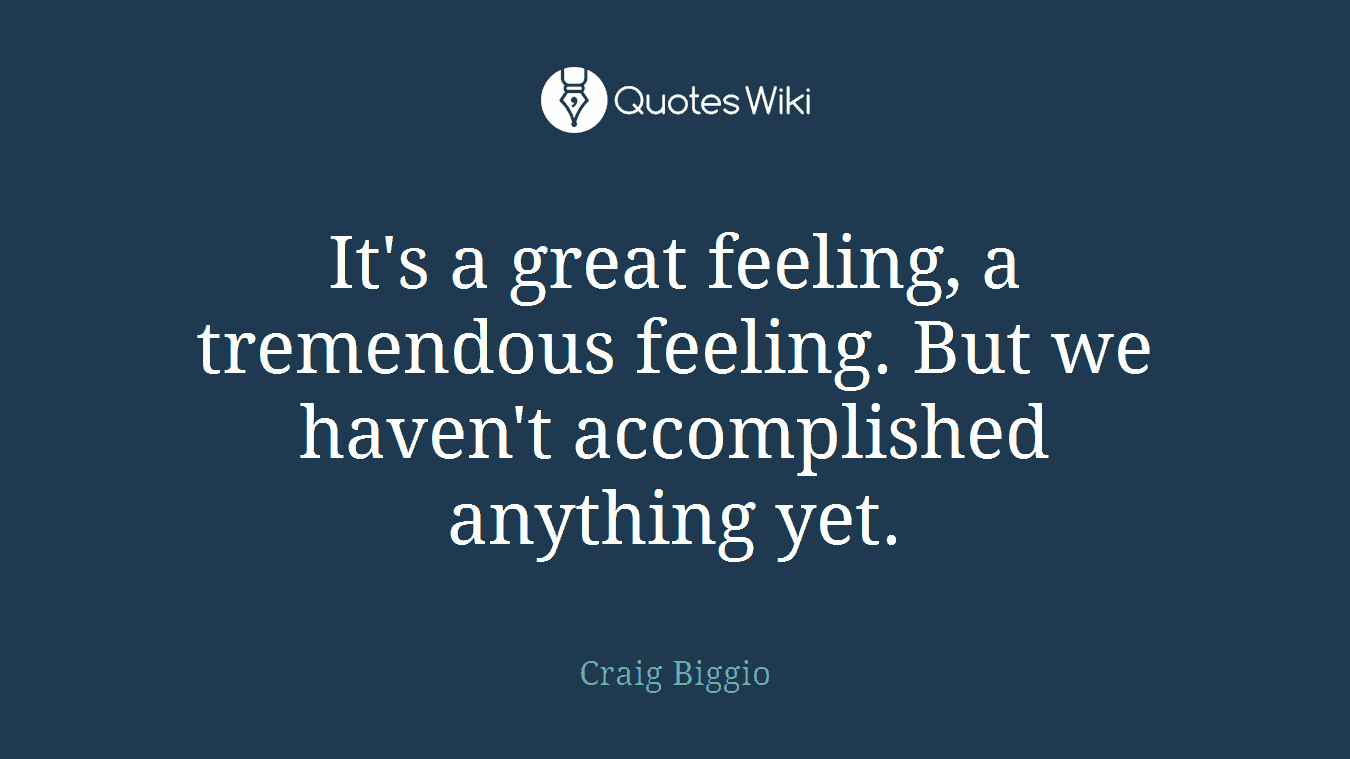 It's a great feeling, a tremendous feeling. But we haven't accomplished anything yet.