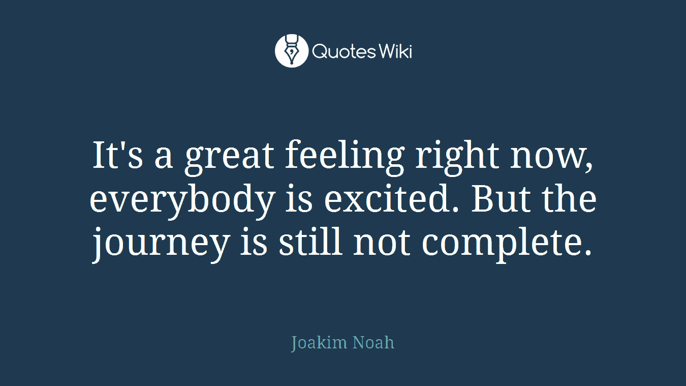 It's a great feeling right now, everybody is excited. But the journey is still not complete.