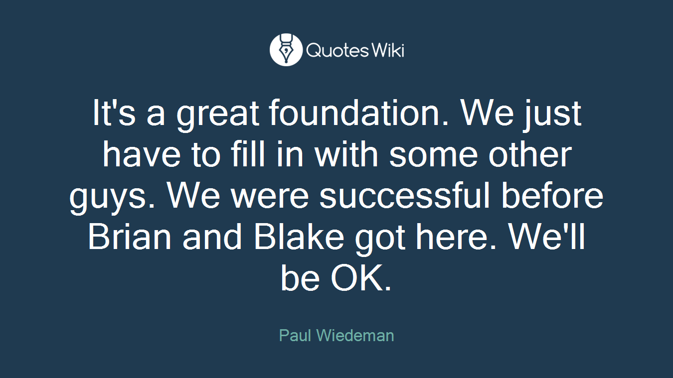 It's a great foundation. We just have to fill in with some other guys. We were successful before Brian and Blake got here. We'll be OK.