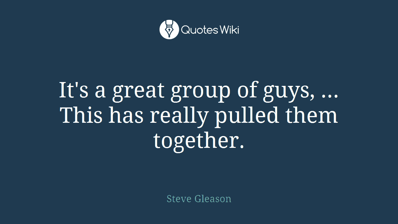 It's a great group of guys, ... This has really pulled them together.