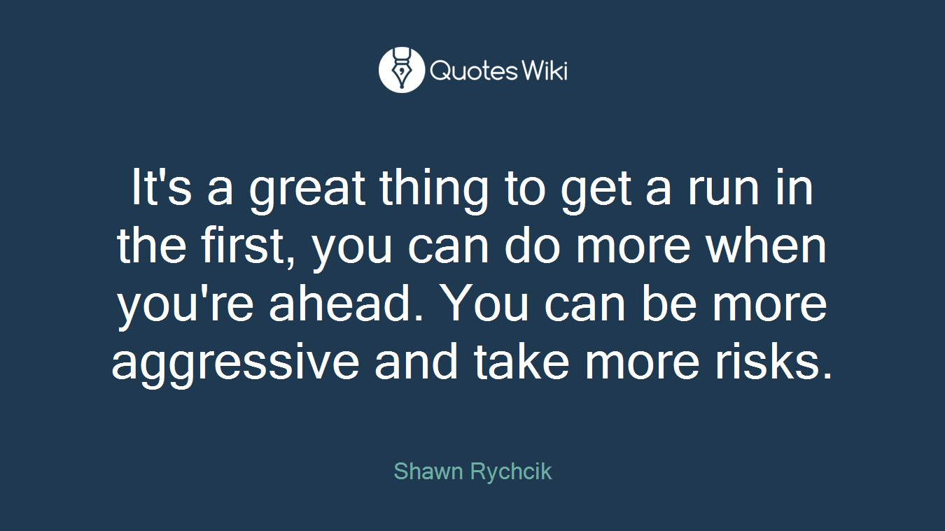 It's a great thing to get a run in the first, you can do more when you're ahead. You can be more aggressive and take more risks.