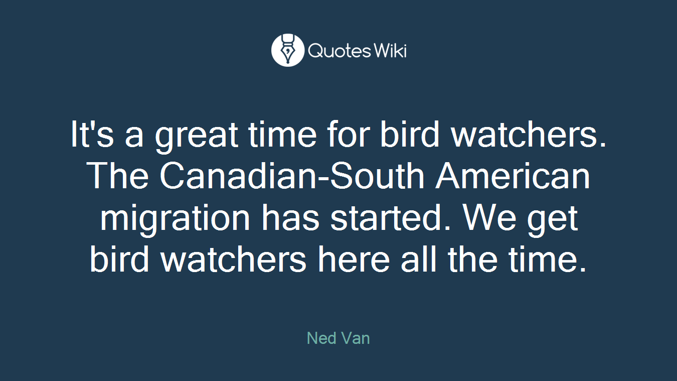 It's a great time for bird watchers. The Canadian-South American migration has started. We get bird watchers here all the time.