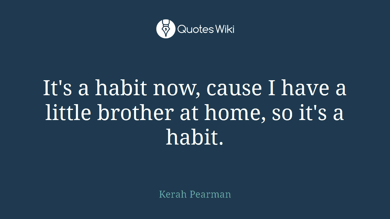 It's a habit now, cause I have a little brother at home, so it's a habit.