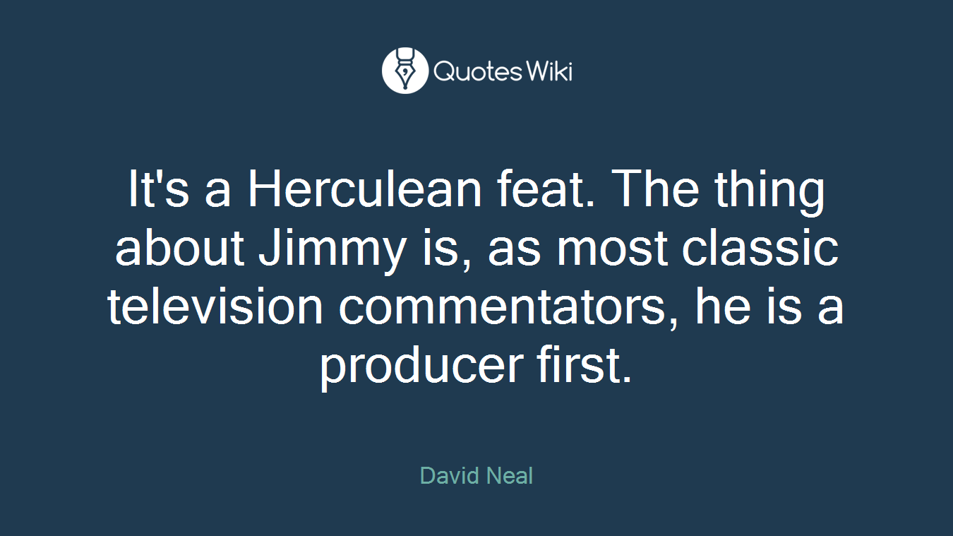 It's a Herculean feat. The thing about Jimmy is, as most classic television commentators, he is a producer first.