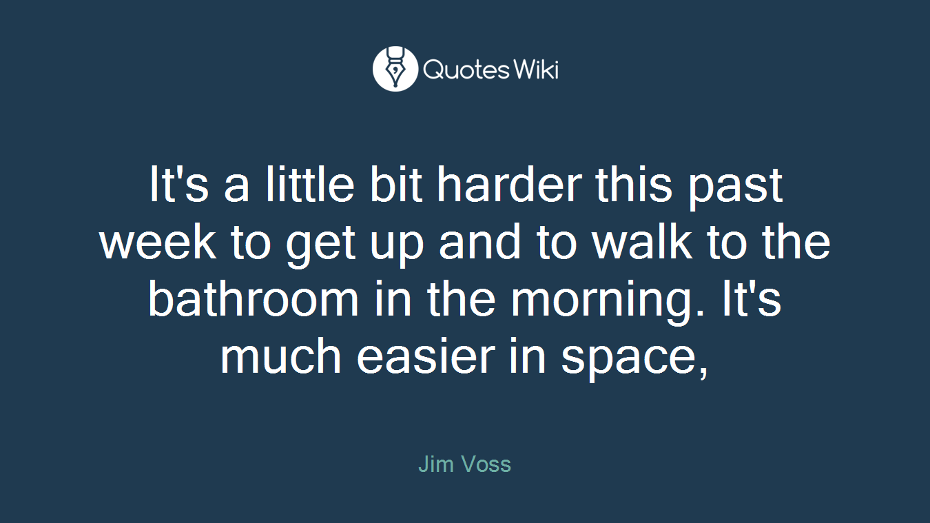 It's a little bit harder this past week to get up and to walk to the bathroom in the morning. It's much easier in space,