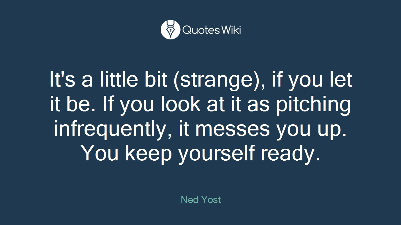 It's a little bit (strange), if you let it be. If you look at it as pitching infrequently, it messes you up. You keep yourself ready.