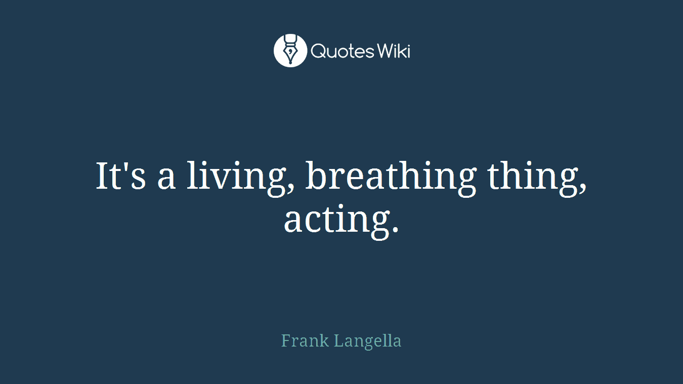 It's a living, breathing thing, acting.