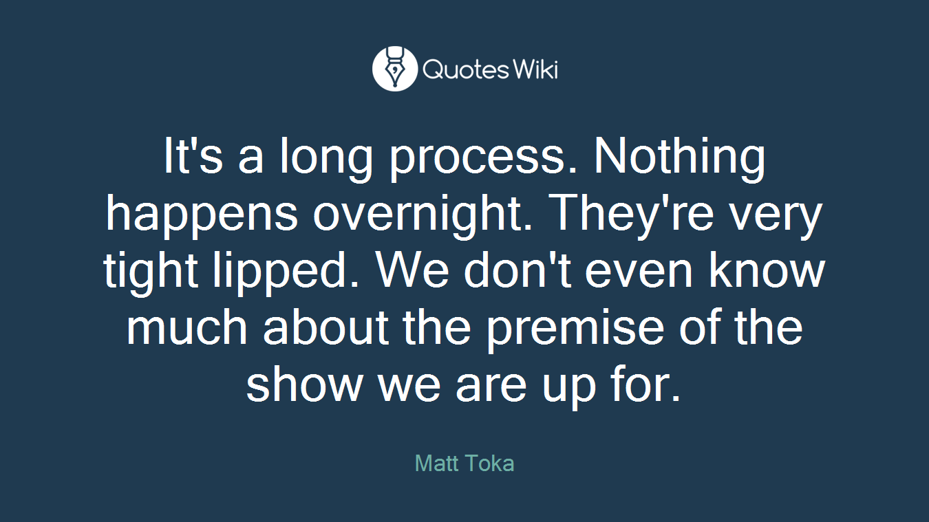 It's a long process. Nothing happens overnight. They're very tight lipped. We don't even know much about the premise of the show we are up for.