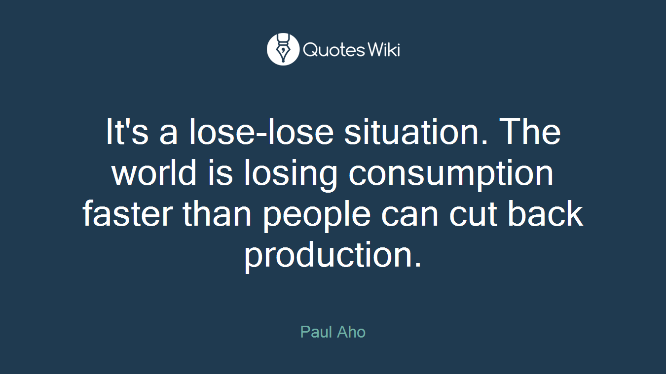 It's a lose-lose situation. The world is losing consumption faster than people can cut back production.