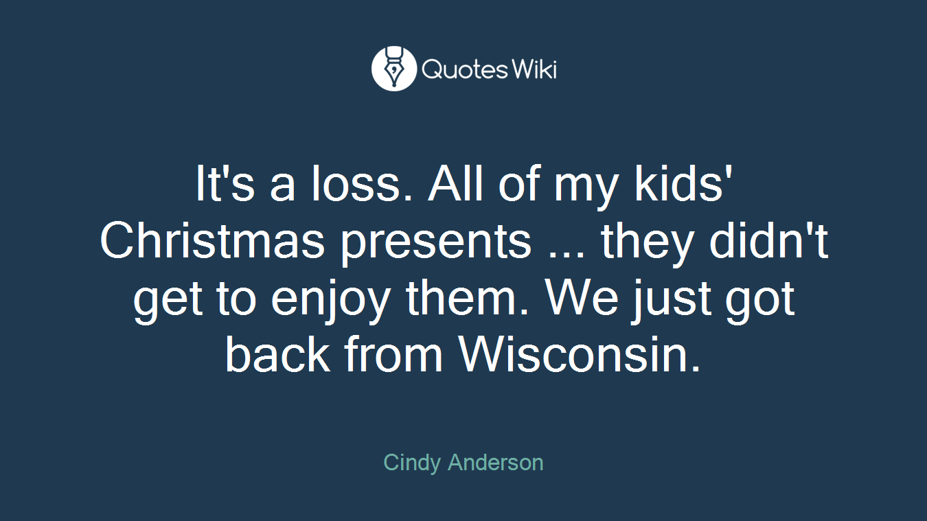 It's a loss. All of my kids' Christmas presents ... they didn't get to enjoy them. We just got back from Wisconsin.