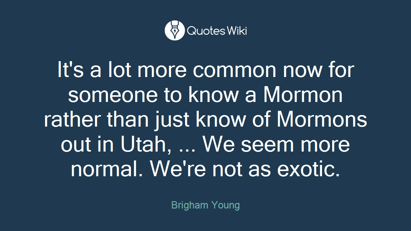 It's a lot more common now for someone to know a Mormon rather than just know of Mormons out in Utah, ... We seem more normal. We're not as exotic.