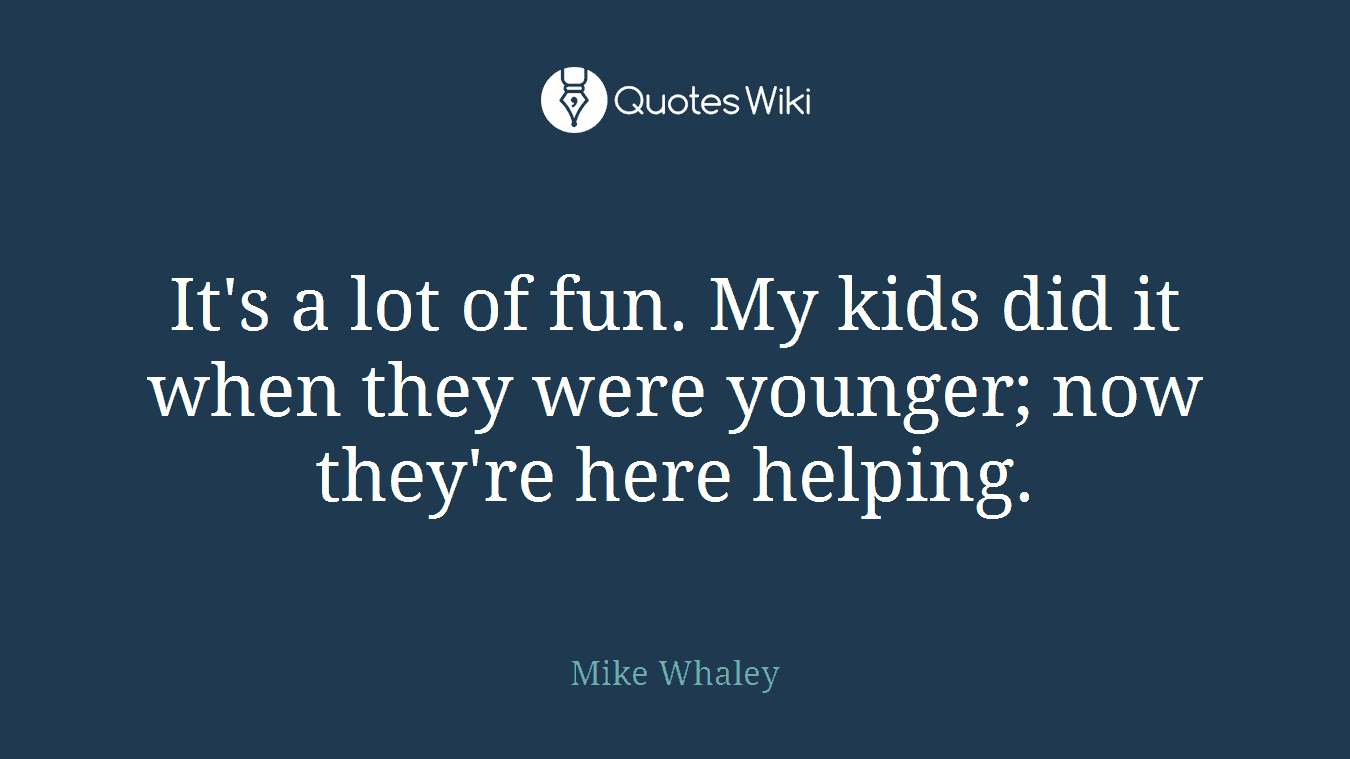 It's a lot of fun. My kids did it when they were younger; now they're here helping.