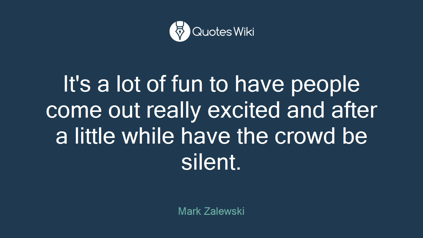 It's a lot of fun to have people come out really excited and after a little while have the crowd be silent.