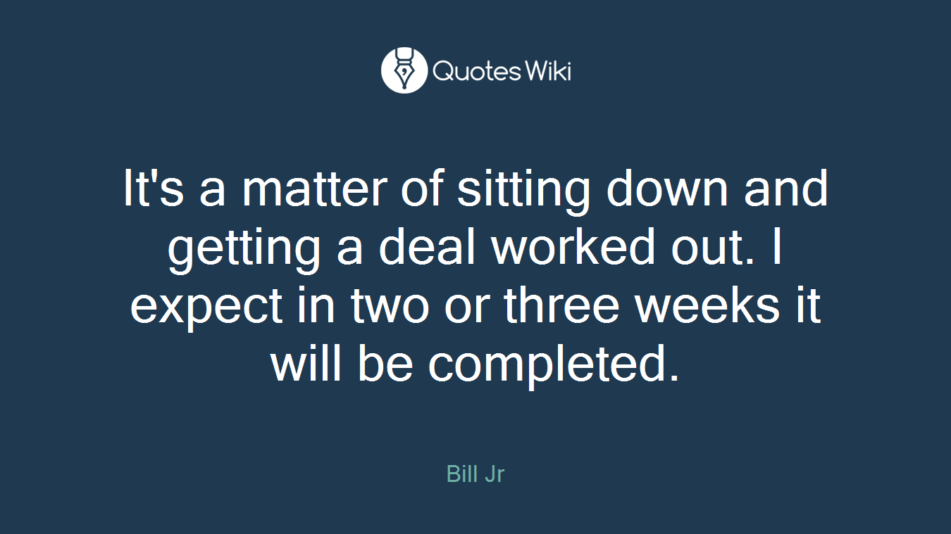 It's a matter of sitting down and getting a deal worked out. I expect in two or three weeks it will be completed.