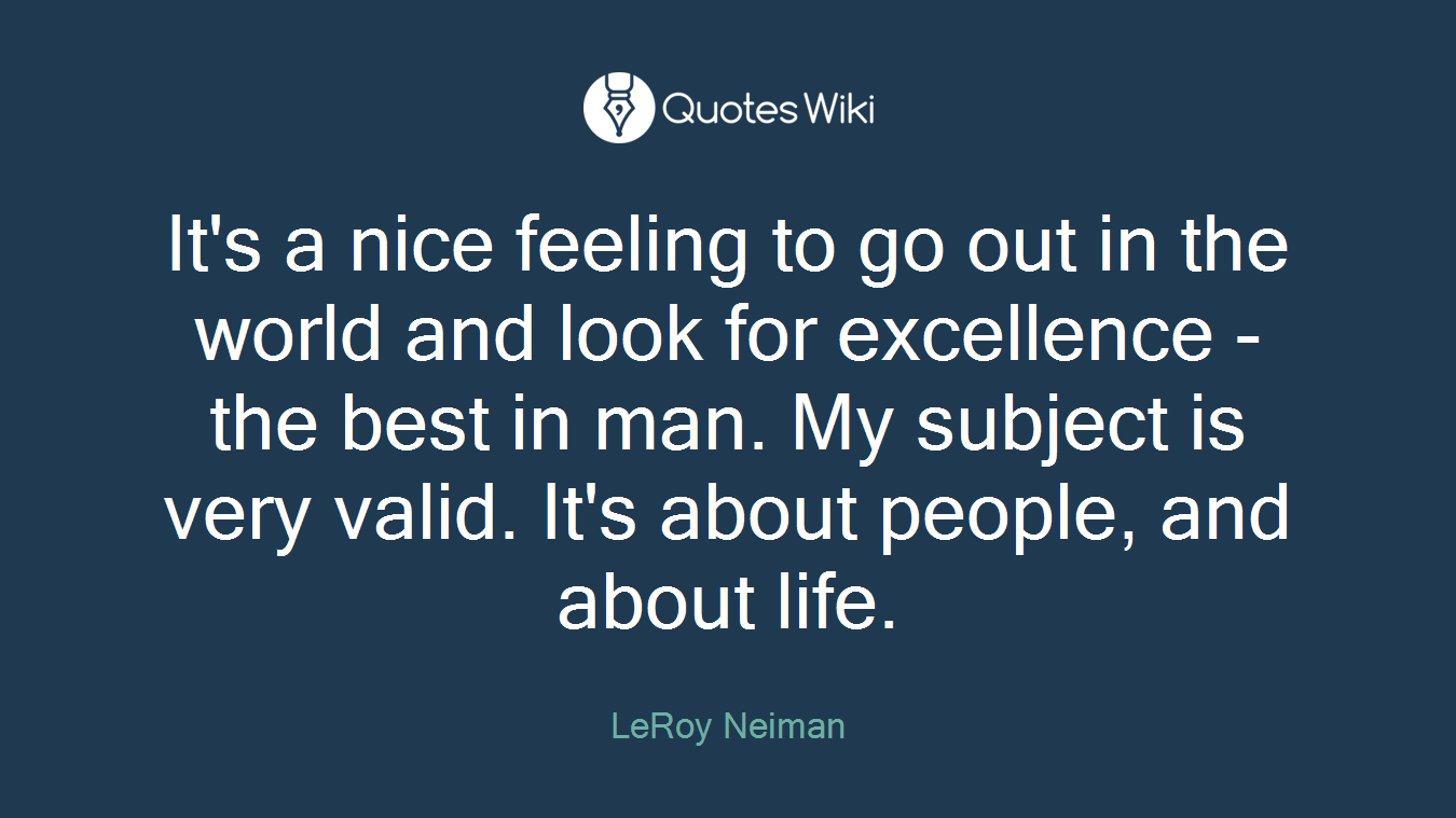 It's a nice feeling to go out in the world and look for excellence - the best in man. My subject is very valid. It's about people, and about life.