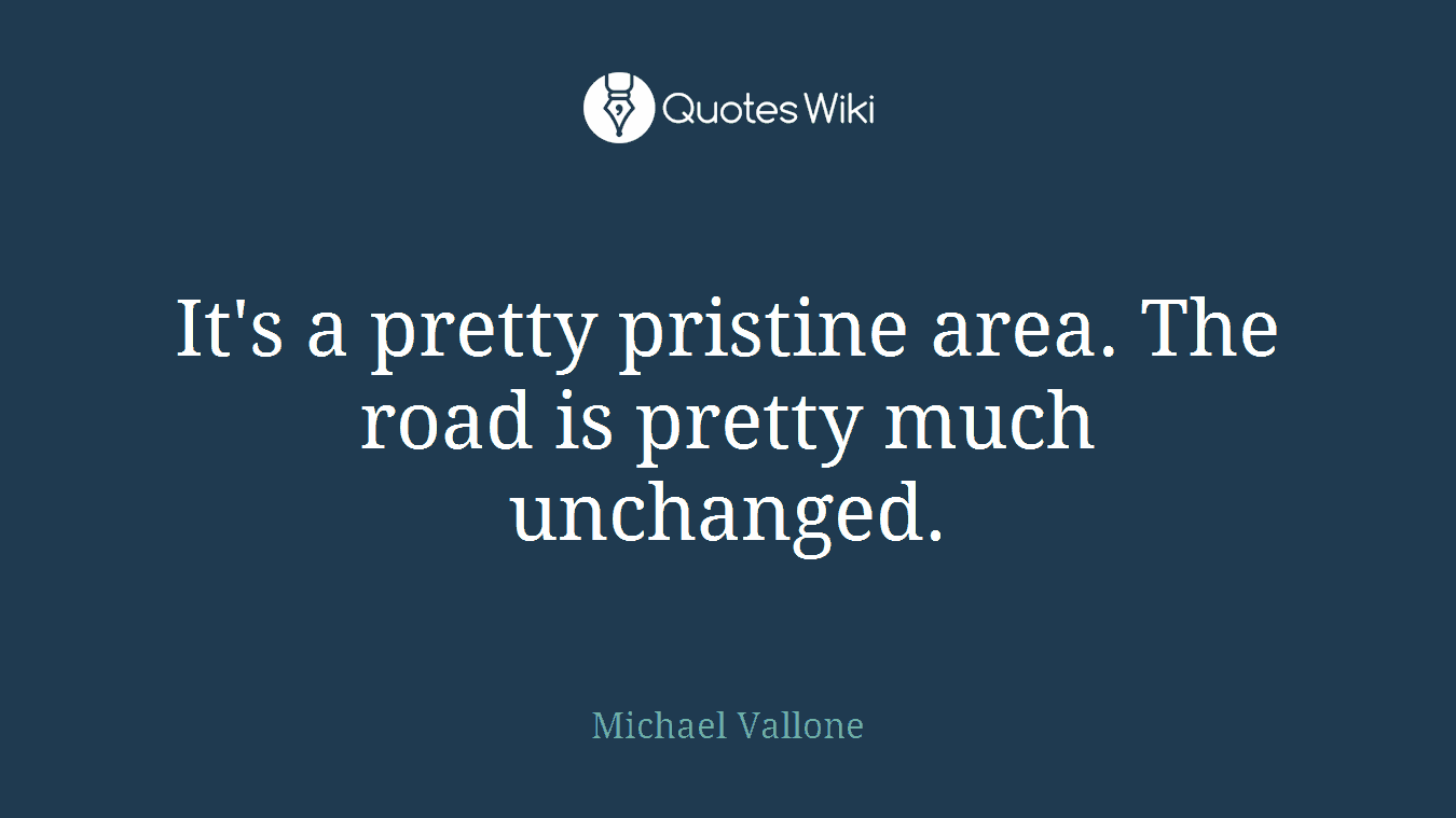 It's a pretty pristine area. The road is pretty much unchanged.