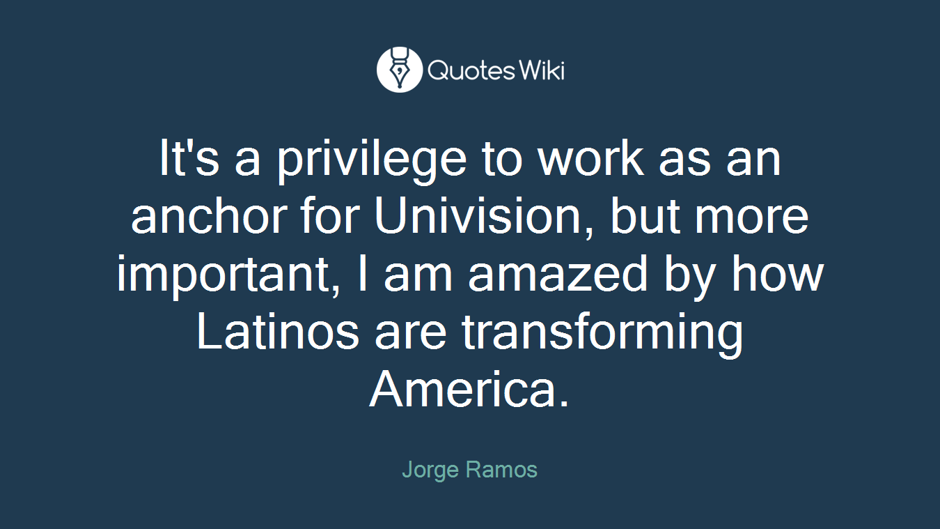 It's a privilege to work as an anchor for Univision, but more important, I am amazed by how Latinos are transforming America.
