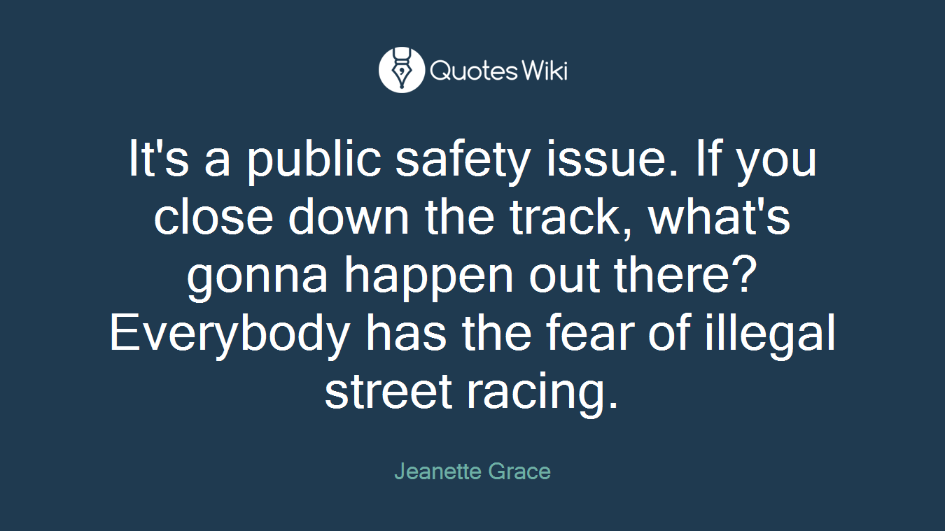 It's a public safety issue. If you close down the track, what's gonna happen out there? Everybody has the fear of illegal street racing.