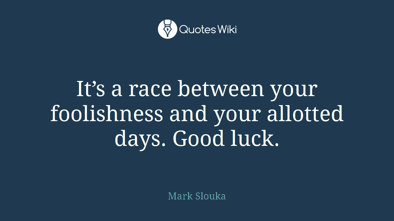 It’s a race between your foolishness and your allotted days. Good luck.